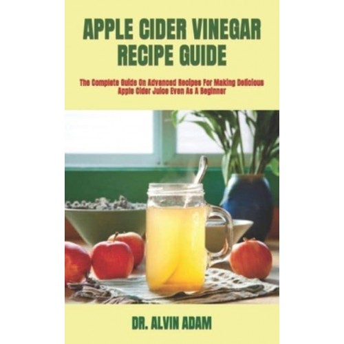 APPLE CIDER VINEGAR RECIPE GUIDE : The Complete Guide On Advanced Recipes For Making Delicious Apple Cider Juice Even As A Beginner