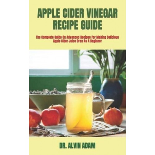 APPLE CIDER VINEGAR RECIPE GUIDE : The Complete Guide On Advanced Recipes For Making Delicious Apple Cider Juice Even As A Beginner