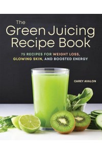 The Green Juicing Recipe Book 75 Recipes for Weight Loss, Glowing Skin, and Boosted Energy