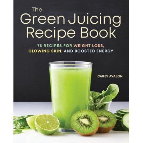 The Green Juicing Recipe Book 75 Recipes for Weight Loss, Glowing Skin, and Boosted Energy