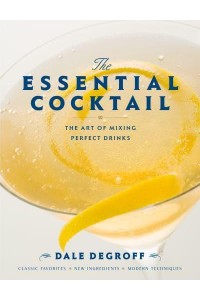 The Essential Cocktail The Art of Mixing Perfect Drinks : Classic Favorites, New Ingredients, Modern Techniques