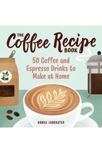 The Coffee Recipe Book 50 Coffee and Espresso Drinks to Make at Home