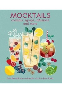 Mocktails, Cordials, Syrups, Infusions and More Over 80 Delicious Recipes for Alcohol-Free Drinks