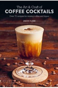 The Art & Craft of Coffee Cocktails Over 75 Recipes for Mixing Coffee and Liquor
