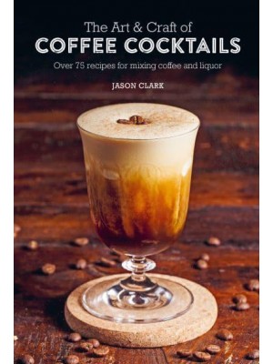 The Art & Craft of Coffee Cocktails Over 75 Recipes for Mixing Coffee and Liquor