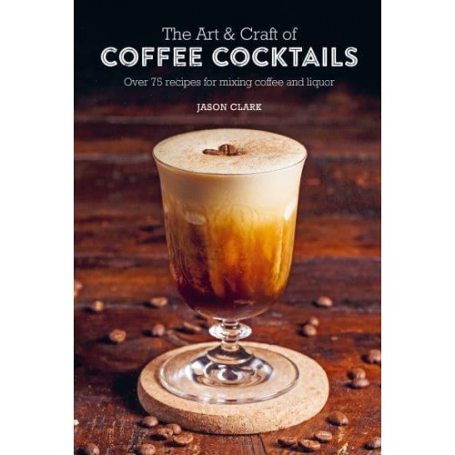 The Art & Craft of Coffee Cocktails Over 75 Recipes for Mixing Coffee and Liquor