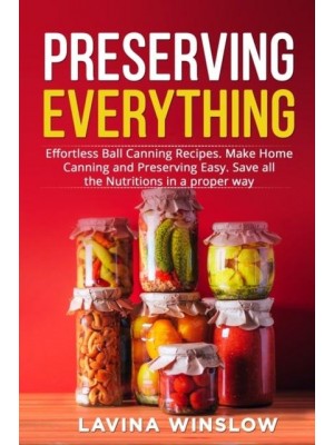 Preserving Everything: Effortless Ball Canning Recipes. Make Home Canning and Preserving Easy. Save all the Nutritions in a proper way
