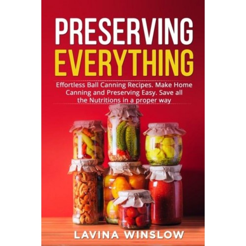 Preserving Everything: Effortless Ball Canning Recipes. Make Home Canning and Preserving Easy. Save all the Nutritions in a proper way