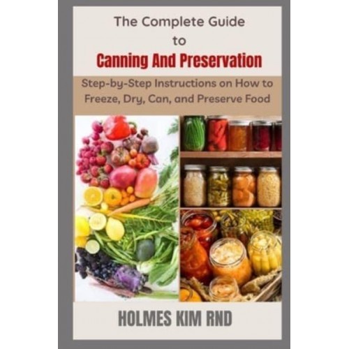 The Complete Guide to Canning And Preservation : Step-by-Step Instructions on How to Freeze, Dry, Can, and Preserve Food