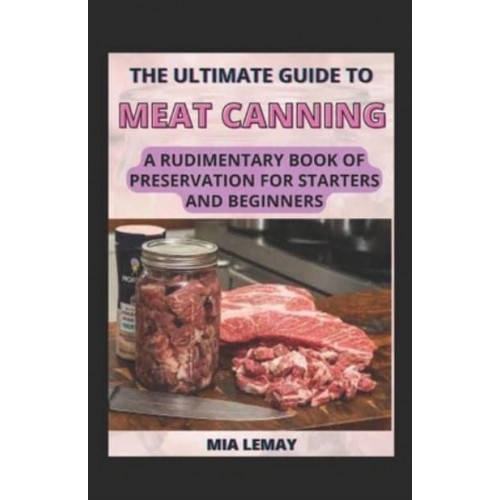 The Ultimate Guide To Meat Canning: A Rudimentary Book Of Preservation For Starters And Beginners