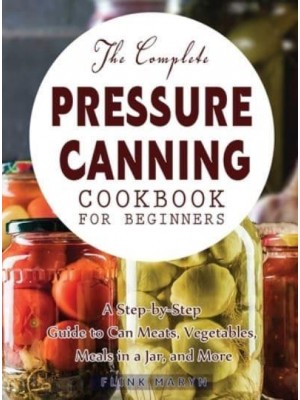 The Complete Pressure Canning Cookbook for Beginners: A Step-by-Step Guide to Can Meats, Vegetables, Meals in a Jar, and More