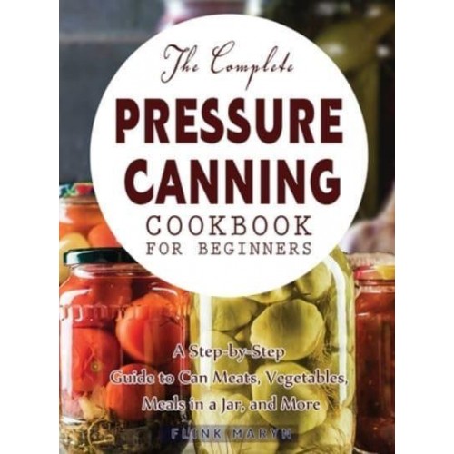The Complete Pressure Canning Cookbook for Beginners: A Step-by-Step Guide to Can Meats, Vegetables, Meals in a Jar, and More
