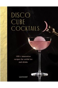 Disco Cube Cocktails 100+ Innovative Recipes for Artful Ice and Drinks