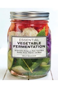 Essential Vegetable Fermentation 70 Inventive Recipes to Make Your Own Pickles, Kraut, Kimchi, and More