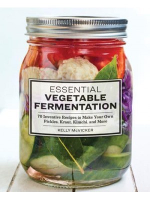 Essential Vegetable Fermentation 70 Inventive Recipes to Make Your Own Pickles, Kraut, Kimchi, and More