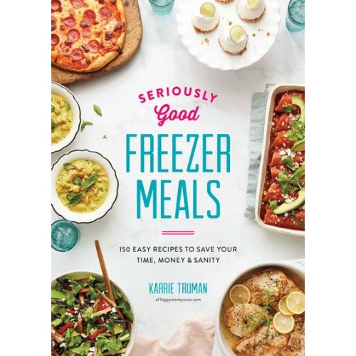 Seriously Good Freezer Meals 150 Easy Recipes to Save Your Time, Money & Sanity