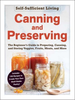 Canning and Preserving The Beginner's Guide to Preparing, Canning, and Storing Veggies, Fruits, Meats, and More - Self-Sufficient Living