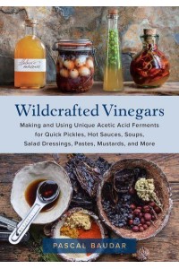 Wildcrafted Vinegars Making and Using Unique Acetic Acid Ferments for Quick Pickles, Hot Sauces, Soups, Salad Dressings, Pastes, Mustards, and More