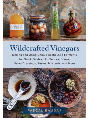 Wildcrafted Vinegars Making and Using Unique Acetic Acid Ferments for Quick Pickles, Hot Sauces, Soups, Salad Dressings, Pastes, Mustards, and More