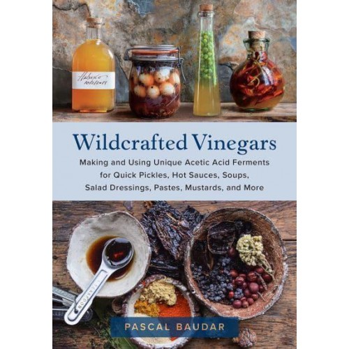 Wildcrafted Vinegars Making and Using Unique Acetic Acid Ferments for Quick Pickles, Hot Sauces, Soups, Salad Dressings, Pastes, Mustards, and More