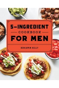 The 5-Ingredient Cookbook for Men 115 Recipes for Men With Big Appetites and Little Time