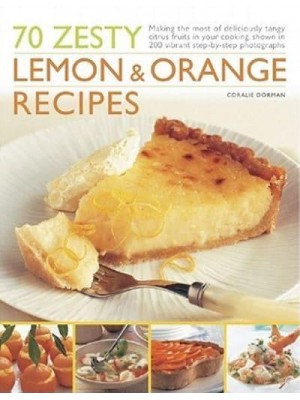 70 Zesty Lemon & Orange Recipes Making the Most of Deliciously Tangy Citrus Fruits in Your Cooking, Shown in 250 Vibrant Step-by-Step Photographs