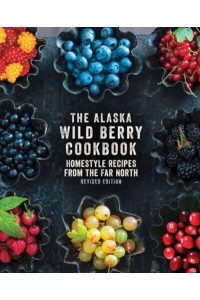 The Alaska Wild Berry Cookbook Homestyle Recipes from the Far North, Revised Edition
