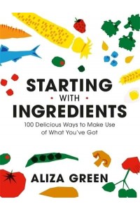 Starting With Ingredients 100 Delicious Ways to Make Use of What You've Got