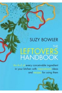 The Leftovers Handbook An A-Z of Every Conceivable Ingredient in Your Kitchen With Inspirational Ideas and Recipes for Using Them