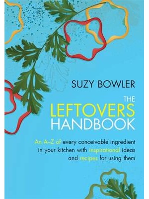 The Leftovers Handbook An A-Z of Every Conceivable Ingredient in Your Kitchen With Inspirational Ideas and Recipes for Using Them