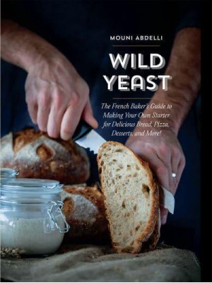 Wild Yeast The French Baker's Guide to Making Your Own Starter for Delicious Bread, Pizza, Desserts, and More!