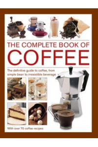 Coffee, Complete Book Of The Definitive Guide to Coffee, from Simple Bean to Irresistible Beverage, With 70 Coffee Recipes