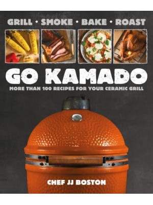 Go Kamado Grill, Smoke, Bake, Roast--More Than 100 Recipes for Your Ceramic Grill