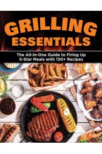 Grilling Essentials The All-in-One Guide to Firing Up 5-Star Meals With 130+ Recipes