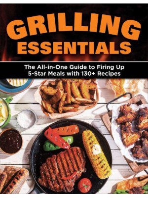 Grilling Essentials The All-in-One Guide to Firing Up 5-Star Meals With 130+ Recipes