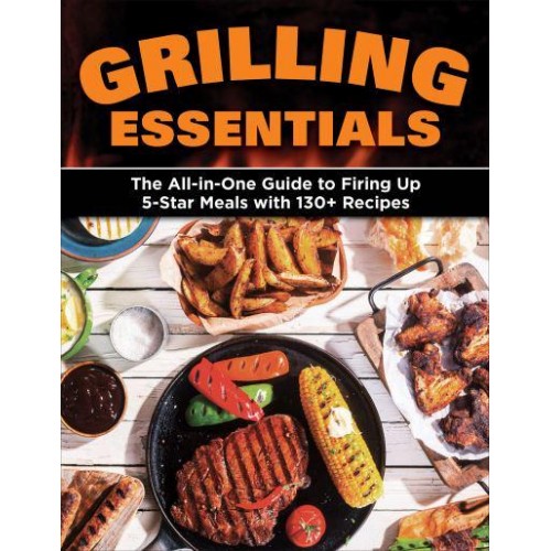 Grilling Essentials The All-in-One Guide to Firing Up 5-Star Meals With 130+ Recipes