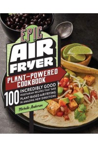 Epic Air Fryer Plant-Powered Cookbook 100 Incredibly Good Vegetarian Recipes That Take Plant-Based Air Frying in Amazing New Directions