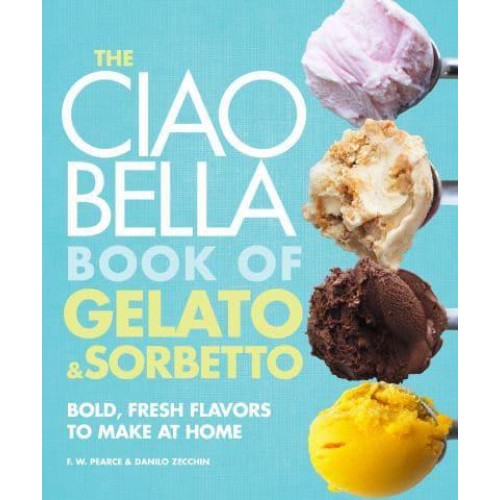 The Ciao Bella Book of Gelato & Sorbetto Bold, Fresh Flavors to Make at Home