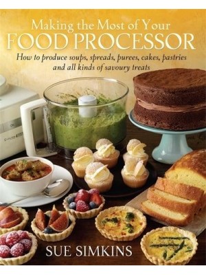 Making the Most of Your Food Processor How to Produce Soups, Spreads, Purees, Cakes, Pastries and All Kinds of Savoury Treats