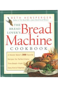 The Bread Lover's Bread Machine Cookbook A Master Baker's 300 Favorite Recipes for Perfect-Every-Time Bread-From Every Kind of Machine