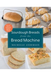 Sourdough Breads from the Bread Machine 100 Surefire Recipes for Everyday Loaves, Artisan Breads, Baguettes, Bagels, Rolls, and More