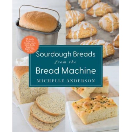 Sourdough Breads from the Bread Machine 100 Surefire Recipes for Everyday Loaves, Artisan Breads, Baguettes, Bagels, Rolls, and More