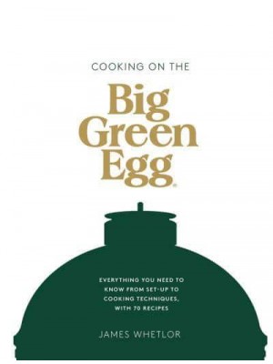 Cooking on the Big Green Egg Everything You Need to Know from Set-Up to Cooking Techniques, With 70 Recipes