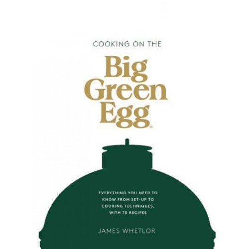 Cooking on the Big Green Egg Everything You Need to Know from Set-Up to Cooking Techniques, With 70 Recipes
