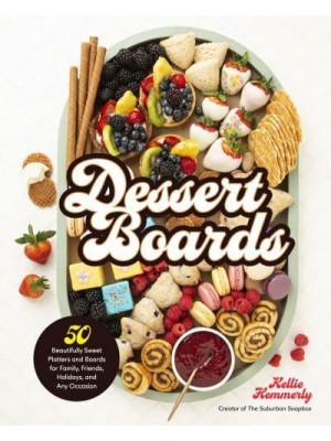 Dessert Boards 50 Beautifully Sweet Platters and Boards for Family, Friends, Holidays, and Any Occasion