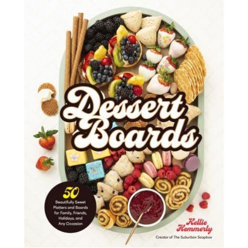 Dessert Boards 50 Beautifully Sweet Platters and Boards for Family, Friends, Holidays, and Any Occasion