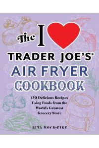 The I Love Trader Joe's Air Fryer Cookbook 150 Delicious Recipes Using Foods from the World's Greatest Grocery Store