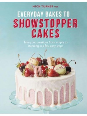 Everyday Bakes to Showstopper Cakes Take Your Creations from Simple to Stunning in a Few Easy Steps
