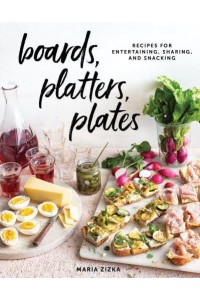 Boards, Platters, Plates Recipes for Entertaining, Sharing, and Snacking