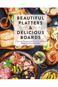 Beautiful Platters & Delicious Boards Over 150 Recipes and Tips for Crafting Memorable Charcuterie Serving Boards